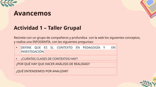 Avancemos
Actividad 1 – Taller Grupal
Reúnete con un grupo de compañeros y profundiza con la web los siguientes conceptos,
y realiza una INFOGRAFÏA, con las siguientes preguntas:
• DEFINE QUE ES EL CONTEXTO EN PEDAGOGÍA Y EN
INVESTIGACIÓN
• ¿CUÁNTAS CLASES DE CONTEXTOS HAY?
¿POR QUÉ HAY QUE HACER ANÁLISIS DE REALIDAD?
¿QUÉ ENTENDEMOS POR ANALIZAR?
 