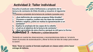 Reflexiones a propósito de la lectura de contexto (youtube.com)
1. ¿Qué definición de contexto propone Elida Giraldo?
2. Enumera y explica ¿cuáles son los tipos de contexto?
3. Señala y explica ¿cómo se realiza la aproximación a un
contexto?
4. Explica la analogía de las capas de la cebolla
5. ¿Cuál es el objetivo de la lectura de contexto?
6. ¿Qué aprendiste de esta charla y porqué es útil para tu forma
ción?
Escucha el podcast sobre Reflexiones a propósito de la
lectura de contexto de Elida Giraldo y resuelve el siguiente
foro
Actividad 2: Taller individual
Actividad 3 – Reflexión y autoevaluación
Teniendo en cuenta las observaciones y recomendaciones dada en la tutoría
hacer el proceso de autoevaluación y llenar la ficha de lista de cotejo para evaluar
la sesión.
Nota: Tener en cuenta el formato explicado en clases sobre cómo hacer
entrega de talleres.
 