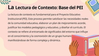 La Lectura de Contexto: Base del PEI
La lectura de contexto es fundamental para el Proyecto Educativo
Institucional (PEI). Este proceso permite satisfacer las necesidades reales
de la comunidad educativa, elaborar un plan de mejoramiento acorde,
justificar los modelos pedagógico y educativo, y diseñar el currículo. El
contexto se refiere al entramado de significados del entorno que influye
en el conocimiento y la cosmovisión de un grupo humano,
manifestándose de forma compleja y dinámica.
 