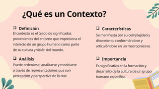 ¿Qué es un Contexto?
 Definición
El contexto es el tejido de significados
provenientes del entorno que impresiona el
intelecto de un grupo humano como parte
de su cultura y visión del mundo.
 Características
Se manifiesta por su complejidad y
dinamismo, conformándose y
articulándose en un macroproceso.
 Análisis
Puede ordenarse, analizarse y modelarse
a través de representaciones que son
percepción y perspectiva de lo real.
 Importancia
Es significativo en la formación y
desarrollo de la cultura de un grupo
humano específico.
 