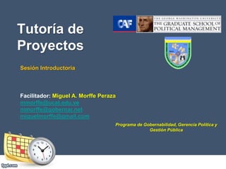 Tutoría de
Proyectos
Sesión Introductoria
Facilitador: Miguel A. Morffe Peraza
mmorffe@ucat.edu.ve
mmorffe@gobernar.net
miguelmorffe@gmail.com
Programa de Gobernabilidad, Gerencia Política y
Gestión Pública
 