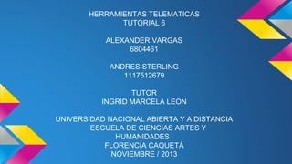 HERRAMIENTAS TELEMATICAS
TUTORIAL 6
ALEXANDER VARGAS
6804461
ANDRES STERLING
1117512679
TUTOR
INGRID MARCELA LEON
UNIVERSIDAD NACIONAL ABIERTA Y A DISTANCIA
ESCUELA DE CIENCIAS ARTES Y
HUMANIDADES
FLORENCIA CAQUETÁ
NOVIEMBRE / 2013

 
