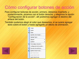 Cómo configurar botones de acción Para configurar botones de acción, primero, debemos insertarlo, y posteriormente, picamos con el botón derecho, y elegimos la opción “Configuración de la acción”, allí podremos agregar el destino del enlace del botón. También podemos elegir el color que deseemos, si se quiere agregar texto sobre el botón y hasta agregarle un efecto de animación. 
