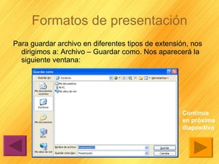 Formatos de presentación Para guardar archivo en diferentes tipos de extensión, nos dirigimos a: Archivo – Guardar como. Nos aparecerá la siguiente ventana:  Continua en próxima diapositiva 