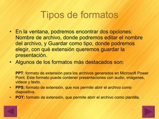 Tipos de formatos En la ventana, podremos encontrar dos opciones: Nombre de archivo, donde podremos editar el nombre del archivo, y Guardar como tipo, donde podremos elegir, con qué extensión queremos guardar la presentación. Algunos de los formatos más destacados son: PPT : formato de extensión para los archivos generados en Microsoft Power Point. Este formato puede contener presentaciones con audio, imágenes, videos y texto. PPS:  formato de extensión, que nos permite abrir el archivo como diapositiva. POT:  formato de extensión, que permite abrir el archivo como plantilla. 