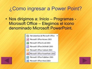 ¿Como ingresar a Power Point? Nos dirigimos a: Inicio – Programas - Microsoft Office – Elegimos el icono denominado Microsoft PowerPoint. 