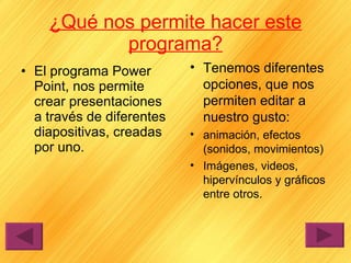 ¿Qué nos permite hacer este programa? El programa Power Point, nos permite crear presentaciones a través de diferentes diapositivas, creadas por uno. Tenemos diferentes opciones, que nos permiten editar a nuestro gusto: animación, efectos (sonidos, movimientos) Imágenes, videos, hipervínculos y gráficos entre otros. 
