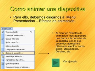 Como animar una diapositiva Para ello, debemos dirigirnos a: Menú Presentación – Efectos de animación. Al picar en “Efectos de animación” nos aparecerá una barra a la derecha de la pantalla, con la que podemos agregarles diferentes efectos, como Zoom, Desvanecer, Disolver, etc. Ver ejemplo 
