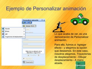 Ejemplo de Personalizar animación   Lo que acaba de ver, es una demostración de Personalizar animación. Para ello, fuimos a: Agregar efecto - y elegimos la opción que deseamos. En este caso, nosotros elegimos, Trayectorias de desplazamiento - Dibujar desplazamiento - A mano alzada. Continuar 