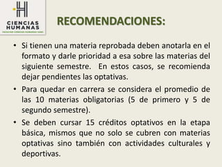 RECOMENDACIONES:
• Si tienen una materia reprobada deben anotarla en el
formato y darle prioridad a esa sobre las materias del
siguiente semestre. En estos casos, se recomienda
dejar pendientes las optativas.
• Para quedar en carrera se considera el promedio de
las 10 materias obligatorias (5 de primero y 5 de
segundo semestre).
• Se deben cursar 15 créditos optativos en la etapa
básica, mismos que no solo se cubren con materias
optativas sino también con actividades culturales y
deportivas.
 