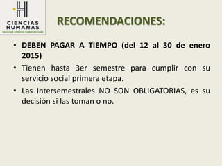 RECOMENDACIONES:
• DEBEN PAGAR A TIEMPO (del 12 al 30 de enero
2015)
• Tienen hasta 3er semestre para cumplir con su
servicio social primera etapa.
• Las Intersemestrales NO SON OBLIGATORIAS, es su
decisión si las toman o no.
 