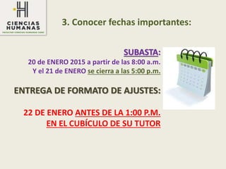 3. Conocer fechas importantes:
SUBASTA:
20 de ENERO 2015 a partir de las 8:00 a.m.
Y el 21 de ENERO se cierra a las 5:00 p.m.
ENTREGA DE FORMATO DE AJUSTES:
22 DE ENERO ANTES DE LA 1:00 P.M.
EN EL CUBÍCULO DE SU TUTOR
 