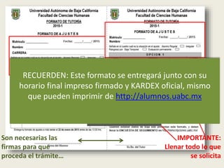 IMPORTANTE:
Llenar todo lo que
se solicita
Son necesarias las
firmas para que
proceda el trámite…
En estos espacios se registran
las opciones de materias que
están solicitando
RECUERDEN: Este formato se entregará junto con su
horario final impreso firmado y KARDEX oficial, mismo
que pueden imprimir de http://alumnos.uabc.mx
 