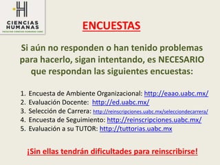Si aún no responden o han tenido problemas
para hacerlo, sigan intentando, es NECESARIO
que respondan las siguientes encuestas:
ENCUESTAS
1. Encuesta de Ambiente Organizacional: http://eaao.uabc.mx/
2. Evaluación Docente: http://ed.uabc.mx/
3. Selección de Carrera: http://reinscripciones.uabc.mx/selecciondecarrera/
4. Encuesta de Seguimiento: http://reinscripciones.uabc.mx/
5. Evaluación a su TUTOR: http://tuttorias.uabc.mx
¡Sin ellas tendrán dificultades para reinscribirse!
 