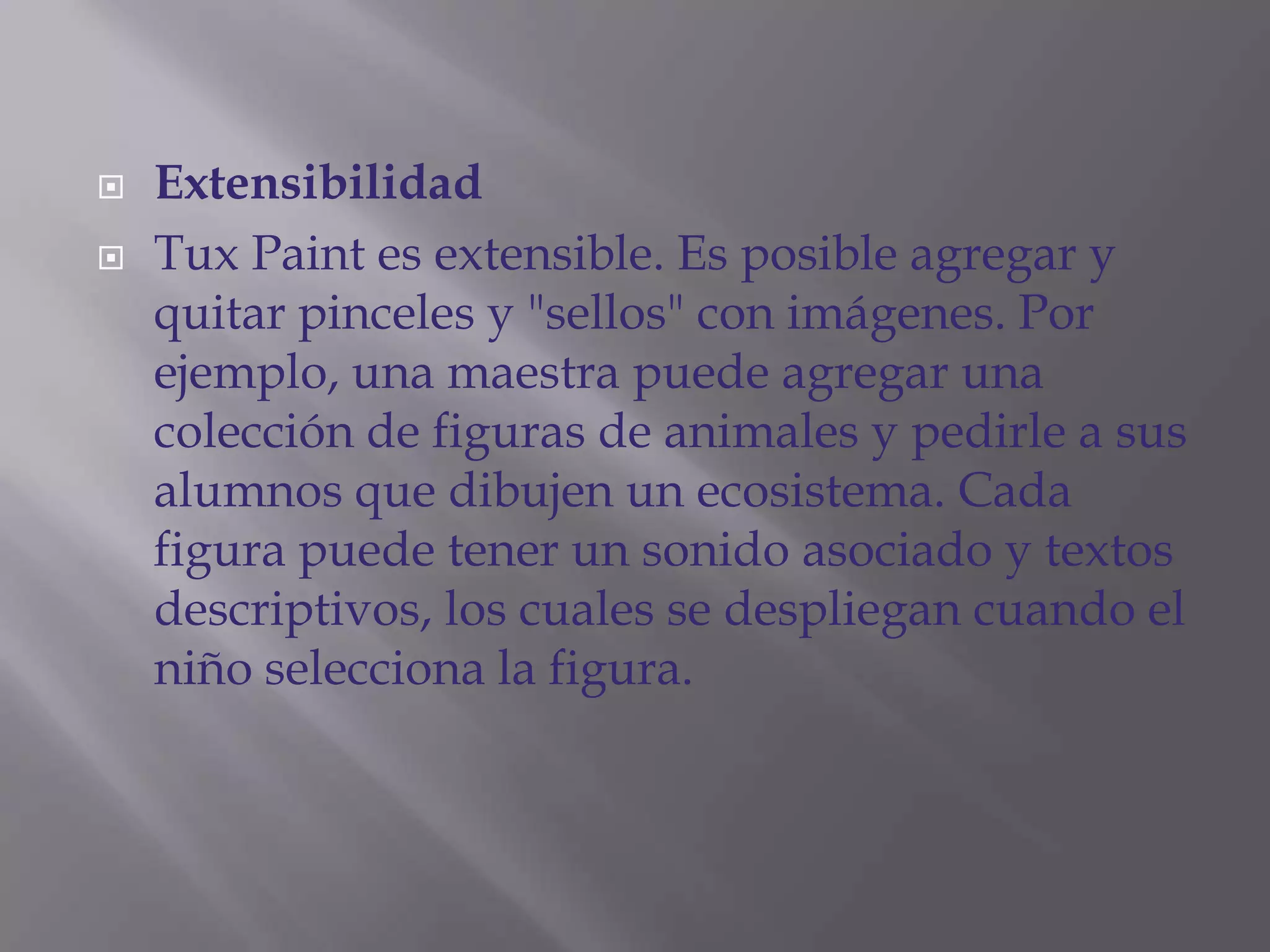  Extensibilidad
 Tux Paint es extensible. Es posible agregar y
quitar pinceles y "sellos" con imágenes. Por
ejemplo, una maestra puede agregar una
colección de figuras de animales y pedirle a sus
alumnos que dibujen un ecosistema. Cada
figura puede tener un sonido asociado y textos
descriptivos, los cuales se despliegan cuando el
niño selecciona la figura.
 