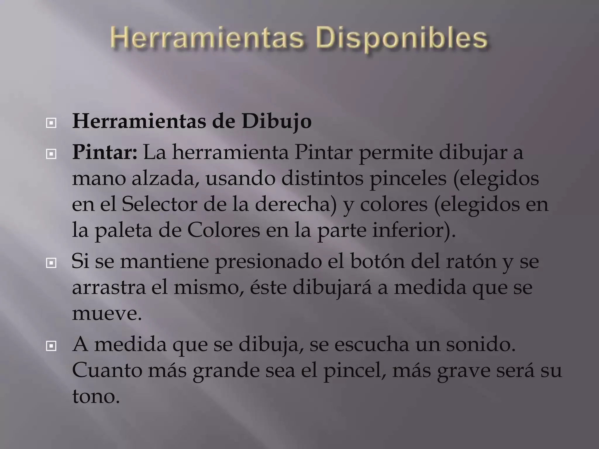  Herramientas de Dibujo
 Pintar: La herramienta Pintar permite dibujar a
mano alzada, usando distintos pinceles (elegidos
en el Selector de la derecha) y colores (elegidos en
la paleta de Colores en la parte inferior).
 Si se mantiene presionado el botón del ratón y se
arrastra el mismo, éste dibujará a medida que se
mueve.
 A medida que se dibuja, se escucha un sonido.
Cuanto más grande sea el pincel, más grave será su
tono.
 