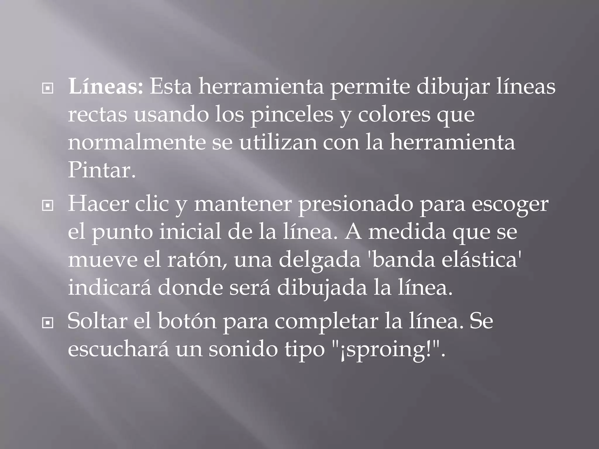  Líneas: Esta herramienta permite dibujar líneas
rectas usando los pinceles y colores que
normalmente se utilizan con la herramienta
Pintar.
 Hacer clic y mantener presionado para escoger
el punto inicial de la línea. A medida que se
mueve el ratón, una delgada 'banda elástica'
indicará donde será dibujada la línea.
 Soltar el botón para completar la línea. Se
escuchará un sonido tipo "¡sproing!".
 
