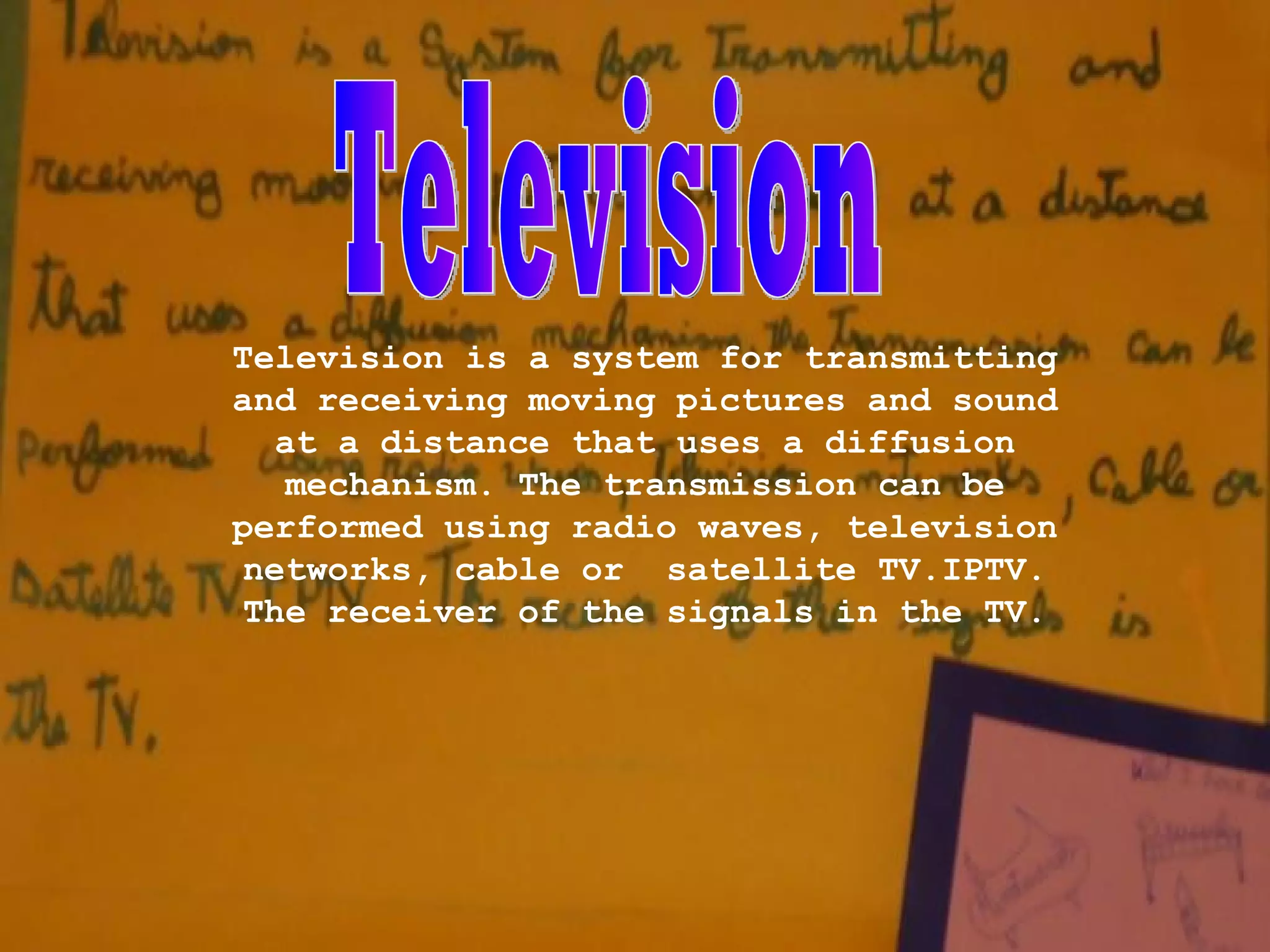 Television is a system for transmitting
and receiving moving pictures and sound
at a distance that uses a diffusion
mechanism. The transmission can be
performed using radio waves, television
networks, cable or satellite TV.IPTV.
The receiver of the signals in the TV.