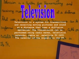 Television is a system for transmitting
and receiving moving pictures and sound
   at a distance that uses a diffusion
    mechanism. The transmission can be
performed using radio waves, television
 networks, cable or satellite TV.IPTV.
 The receiver of the signals in the TV.
 