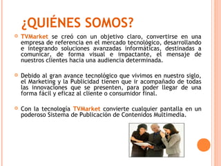 ¿QUIÉNES SOMOS?
   TVMarket se creó con un objetivo claro, convertirse en una
    empresa de referencia en el mercado tecnológico, desarrollando
    e integrando soluciones avanzadas informáticas, destinadas a
    comunicar, de forma visual e impactante, el mensaje de
    nuestros clientes hacia una audiencia determinada.

   Debido al gran avance tecnológico que vivimos en nuestro siglo,
    el Marketing y la Publicidad tienen que ir acompañado de todas
    las innovaciones que se presenten, para poder llegar de una
    forma fácil y eficaz al cliente o consumidor final.

   Con la tecnología TVMarket convierte cualquier pantalla en un
    poderoso Sistema de Publicación de Contenidos Multimedia.
 