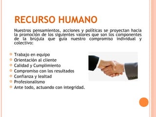 RECURSO HUMANO
    Nuestros pensamientos, acciones y políticas se proyectan hacia
    la promoción de los siguientes valores que son los componentes
    de la brújula que guía nuestro compromiso individual y
    colectivo:

   Trabajo en equipo
   Orientación al cliente
   Calidad y Cumplimiento
   Compromiso con los resultados
   Confianza y lealtad
   Profesionalismo
   Ante todo, actuando con integridad.
 