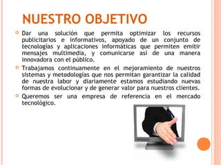 NUESTRO OBJETIVO
   Dar una solución que permita optimizar los recursos
    publicitarios e informativos, apoyado de un conjunto de
    tecnologías y aplicaciones informáticas que permiten emitir
    mensajes multimedia, y comunicarse así de una manera
    innovadora con el público.
   Trabajamos continuamente en el mejoramiento de nuestros
    sistemas y metodologías que nos permitan garantizar la calidad
    de nuestra labor y diariamente estamos estudiando nuevas
    formas de evolucionar y de generar valor para nuestros clientes.
   Queremos ser una empresa de referencia en el mercado
    tecnológico.
 