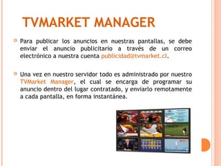 TVMARKET MANAGER
   Para publicar los anuncios en nuestras pantallas, se debe
    enviar el anuncio publicitario a través de un correo
    electrónico a nuestra cuenta publicidad@tvmarket.cl.

   Una vez en nuestro servidor todo es administrado por nuestro
    TVMarket Manager, el cual se encarga de programar su
    anuncio dentro del lugar contratado, y enviarlo remotamente
    a cada pantalla, en forma instantánea.
 