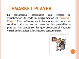 TVMARKET PLAYER
   La plataforma informática que realiza la
    visualización de toda la programación es TVMarket
    Player. Éste software es instalado en un poderoso
    servidor, al cual se le conectan las pantallas o
    plasmas, las cuales son las que producen el impacto
    visual de los avisos a los futuros consumidores.
 