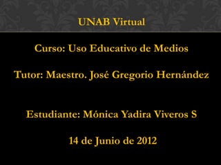 UNAB Virtual

    Curso: Uso Educativo de Medios

Tutor: Maestro. José Gregorio Hernández


  Estudiante: Mónica Yadira Viveros S

          14 de Junio de 2012
 