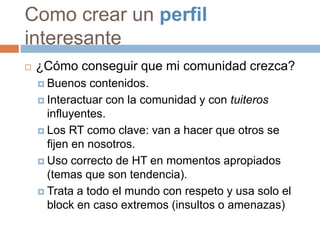 Como crear un perfil
interesante
   ¿Cómo conseguir que mi comunidad crezca?
     Buenos   contenidos.
     Interactuar con la comunidad y con tuiteros
      influyentes.
     Los RT como clave: van a hacer que otros se
      fijen en nosotros.
     Uso correcto de HT en momentos apropiados
      (temas que son tendencia).
     Trata a todo el mundo con respeto y usa solo el
      block en caso extremos (insultos o amenazas)
 