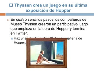 El Thyssen crea un juego en su última
        exposición de Hopper

   En cuatro sencillos pasos los compañeros del
    Museo Thyssen crearon un participativo juego
    que empieza en la obra de Hopper y termina
    en Twitter.
     Haz
        una foto de la obra „Sol en la mañana de
     Hopper.
 