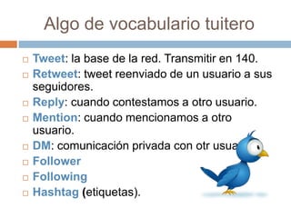 Algo de vocabulario tuitero
   Tweet: la base de la red. Transmitir en 140.
   Retweet: tweet reenviado de un usuario a sus
    seguidores.
   Reply: cuando contestamos a otro usuario.
   Mention: cuando mencionamos a otro
    usuario.
   DM: comunicación privada con otr usuario.
   Follower
   Following
   Hashtag (etiquetas).
 