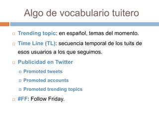 Algo de vocabulario tuitero
   Trending topic: en español, temas del momento.
   Time Line (TL): secuencia temporal de los tuits de
    esos usuarios a los que seguimos.
   Publicidad en Twitter
       Promoted tweets
       Promoted accounts
       Promoted trending topics

   #FF: Follow Friday.
 