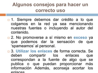 Algunos consejos para hacer un
             correcto uso
   1. Siempre debemos dar crédito a lo que
    colgamos en la red ya sea mencionando
    nuestras fuentes o incluyendo al autor del
    contenido.
   2. No promoverse a sí mismo en exceso ya
    que podemos dar la sensación de que
    „spameamos‟ al personal.
   3. Utilizar los enlaces de forma correcta. Se
    deben      compartir    los   enlaces     que
    correspondan a la fuente de algo que se
    publica o que puedan proporcionar más
    información Además, aconseja acortar los
 