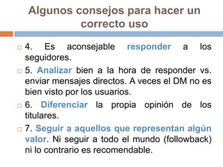 Algunos consejos para hacer un
             correcto uso
   4. Es aconsejable responder a los
    seguidores.
   5. Analizar bien a la hora de responder vs.
    enviar mensajes directos. A veces el DM no es
    bien visto por los usuarios.
   6. Diferenciar la propia opinión de los
    titulares.
   7. Seguir a aquellos que representan algún
    valor. Ni seguir a todo el mundo (followback)
    ni lo contrario es recomendable.
 
