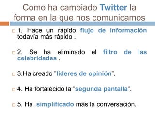 Como ha cambiado Twitter la
forma en la que nos comunicamos
   1. Hace un rápido flujo de información
    todavía más rápido .

   2. Se ha eliminado       el   filtro   de   las
    celebridades .

   3.Ha creado ”líderes de opinión”.

   4. Ha fortalecido la ”segunda pantalla”.

   5. Ha simplificado más la conversación.
 