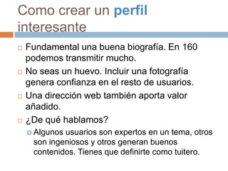 Como crear un perfil
interesante
   Fundamental una buena biografía. En 160
    podemos transmitir mucho.
   No seas un huevo. Incluir una fotografía
    genera confianza en el resto de usuarios.
   Una dirección web también aporta valor
    añadido.
   ¿De qué hablamos?
     Algunosusuarios son expertos en un tema, otros
     son ingeniosos y otros generan buenos
     contenidos. Tienes que definirte como tuitero.
 
