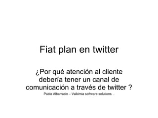 Fiat plan en twitter ¿Por qué atención al cliente debería tener un canal de comunicación a través de twitter ? Pablo Albarracin – Valkimia software solutions  . 