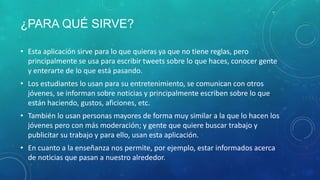 ¿PARA QUÉ SIRVE?
• Esta aplicación sirve para lo que quieras ya que no tiene reglas, pero
principalmente se usa para escribir tweets sobre lo que haces, conocer gente
y enterarte de lo que está pasando.
• Los estudiantes lo usan para su entretenimiento, se comunican con otros
jóvenes, se informan sobre noticias y principalmente escriben sobre lo que
están haciendo, gustos, aficiones, etc.
• También lo usan personas mayores de forma muy similar a la que lo hacen los
jóvenes pero con más moderación; y gente que quiere buscar trabajo y
publicitar su trabajo y para ello, usan esta aplicación.
• En cuanto a la enseñanza nos permite, por ejemplo, estar informados acerca
de noticias que pasan a nuestro alrededor.

 