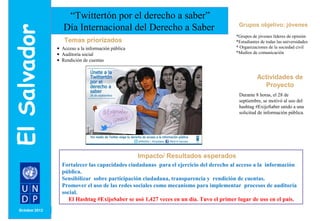 Grupos objetivo: jóvenes 
*Grupos de jóvenes líderes de opinión 
*Estudiantes de todas las universidades 
* Organizaciones de la sociedad civil 
*Medios de comunicación 
MONTH/ YEAR 
“Twittertón por el derecho a saber” 
Día Internacional del Derecho a Saber 
Impacto/ Resultados esperados 
Temas priorizados 
· Acceso a la información pública 
· Auditoría social 
· Rendición de cuentas 
Actividades de 
Proyecto 
Durante 8 horas, el 28 de 
septiembre, se motivó al uso del 
hashtag #ExijoSaber unido a una 
solicitud de información pública. 
Fortalecer las capacidades ciudadanas para el ejercicio del derecho al acceso a la información 
pública. 
Sensibilizar sobre participación ciudadana, transparencia y rendición de cuentas. 
Promover el uso de las redes sociales como mecanismo para implementar procesos de auditoría 
social. 
El Hashtag #ExijoSaber se usó 1,427 veces en un día. Tuvo el primer lugar de uso en el país. 
 