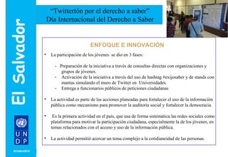 MONTH/ YEAR 
“Twittertón por el derecho a saber” 
Día Internacional del Derecho a Saber 
ENFOQUE E INNOVACIÓN 
• La participación de los jóvenes se dio en 3 fases: 
- Preparación de la iniciativa a través de consultas directas con organizaciones y 
grupos de jóvenes. 
- Activación de la iniciativa a través del uso de hashtag #exijosaber y de stands con 
mantas simulando el muro de Twitter en Universidades. 
- Entrega a funcionarios públicos de peticiones ciudadanas 
• La actividad es parte de las acciones planeadas para fortalecer el uso de la información 
pública como mecanismo para promover la auditoría social y fortalecer la democracia. 
• Es la primera actividad en el país, que usa de forma sistemática las redes sociales como 
plataforma para motivar la participación ciudadana, especialmente la de los jóvenes, en 
temas relacionados con el acceso y uso de la información pública. 
• La actividad permitió acercar un tema complejo a la cotidianeidad de las personas. 
 