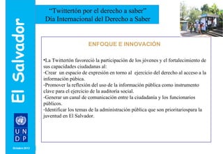 MONTH/ YEAR 
“Twittertón por el derecho a saber” 
Día Internacional del Derecho a Saber 
ulo 
ENFOQUE E INNOVACIÓN 
•La Twittertón favoreció la participación de los jóvenes y el fortalecimiento de 
sus capacidades ciudadanas al: 
-Crear un espacio de expresión en torno al ejercicio del derecho al acceso a la 
información púbica. 
-Promover la reflexión del uso de la información pública como instrumento 
clave para el ejercicio de la auditoría social. 
-Generar un canal de comunicación entre la ciudadanía y los funcionarios 
públicos. 
-Identificar los temas de la administración pública que son prioritariospara la 
juventud en El Salvador. 
 