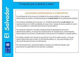 MONTH/ YEAR 
“Twittertón por el derecho a saber” 
LECCIONES APRENDIDAS A COMPARTIR 
•La participación de los jóvenes en el debate de los asuntos públicos, como agentes 
dinamizadores de cambi,o es fundamental para la transformación de la cultura política del país. 
•Las temáticas abordadas por los jóvenes en Twittertón demostraron su alto interés por 
impulsar procesos de veeduría ciudadana en temas como: manejo de recursos públicos, acceso 
a servicios públicos y control del ejercicio de la función pública. 
•La interacción inherente a las redes sociales permitió la participación activa de la 
administración pública, en especial de la Subsecretaria de Transparencia y Anticorrupción, 
dando respuesta los jóvenes y fortaleciendo el vínculo entre los ciudadanos y el poder público. 
•Un trabajo conjunto entre iniciativas que motiven el uso de las redes sociales y el uso de 
medios tradicionales para acceder a la información pública, es clave para fortalecer el la 
eficacia del derecho al acceso a la información. 
•El conocimiento de la información pública constituye un medio privilegiado para 
potencializar la exigibilidad de otros derechos ciudadanos. 
 