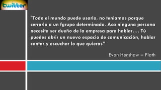 " Todo el mundo puede usarlo, no teniamos porque cerrarlo a un fgrupo determinado. Aca ninguna persona necesita ser dueño de la empresa para hablar…. Tú puedes abrir un nuevo espacio de comunicación, hablar contar y escuchar lo que quieras”  Evan Henshaw – Plath  