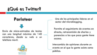 ¿Qué es Twitter? Envio de micro-entradas de textos con una longitud máxima de 140 caracteres, desde su web o un telefono movil.  Uno de los principales líderes en el sector del microblogging. Permite el seguimiento de eventos en directo, retransmisión de charlas y ponencias a las que poca gente tiene acceso. intercambio de opiniones durante un evento en el que la gente asiste como público.  Parlotear 