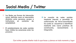 Social Media / Twitter La creación de redes sociales mediante internet, a permitido la conformación de micro-comunidades las cuales se  encuentran e identifican mediante esta nueva prácticas de socialización, reconocimiento e integración. Las Redes son formas de interacción social, definida como un intercambio dinámico entre personas, grupos e instituciones en contextos de complejidad. El establecimiento de redes sociales hace visibles las conexiones enter las presonas. Con twitter puedes diseñar todo lo que haces y piensas en todo momento y lugar 