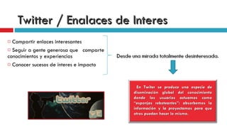 Twitter / Enalaces de Interes Compartir enlaces interesantes Seguir a gente generosa que  comparte conocimientos y experiencias Conocer sucesos de interes e impacto  En Twiter se produce una especie de diseminación global del conocimiento donde los usuarios actuamos como “esponjas reboteantes”: absorbemos la información y la proyectamos para que otros puedan hacer lo mismo.   