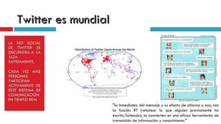 Twitter es mundial  LA RED SOCIAL DE TWITTER SE ENCUENTRA A  LA ALZA RAPIDAMENTE,  CADA VEZ MÁS PERSONAS PARTICIPAN ACTIVAMENTE DE ESTE SISTEMA DE COMUNICACIÓN EN TIEMPO REAL "la inmediatez del mensaje y su efecto de altavoz o eco, con la función RT (retuitear lo que alguien previamente ha escrito/tuiteado), la convierten en una eficaz herramienta de transmisión de información y conocimiento."  