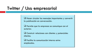 Twitter / Uso empresarial Permite que la empresas se comunique con el  exterior. Construir relaciones con clientes y potenciales clientes.  Facilita la comunicación interna entre empleados.  Hacer circular los mensajes importantes y convertir la publicación en conversación.  