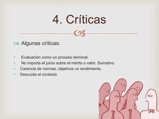 
Algunas críticas:
• Evaluación como un proceso terminal.
• No importa el juicio sobre el mérito o valor. Sumativo.
• Carencia de normas, objetivos vs rendimiento.
• Descuida el contexto
4. Críticas